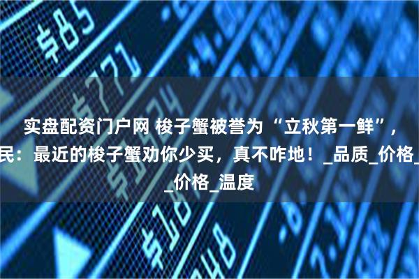 实盘配资门户网 梭子蟹被誉为 “立秋第一鲜”，老渔民：最近的梭子蟹劝你少买，真不咋地！_品质_价格_温度