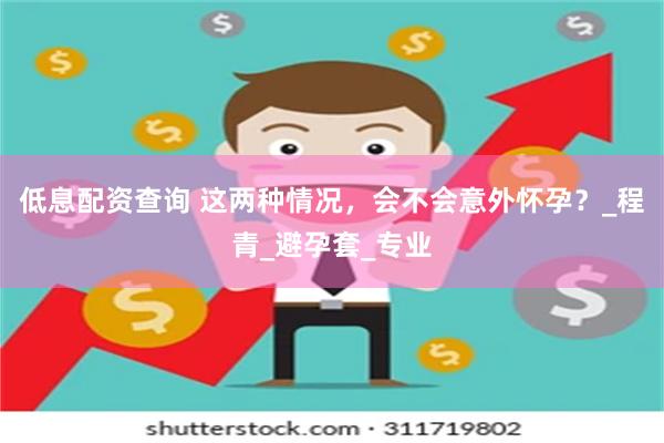 低息配资查询 这两种情况，会不会意外怀孕？_程青_避孕套_专业