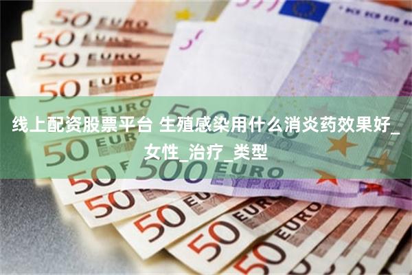线上配资股票平台 生殖感染用什么消炎药效果好_女性_治疗_类型