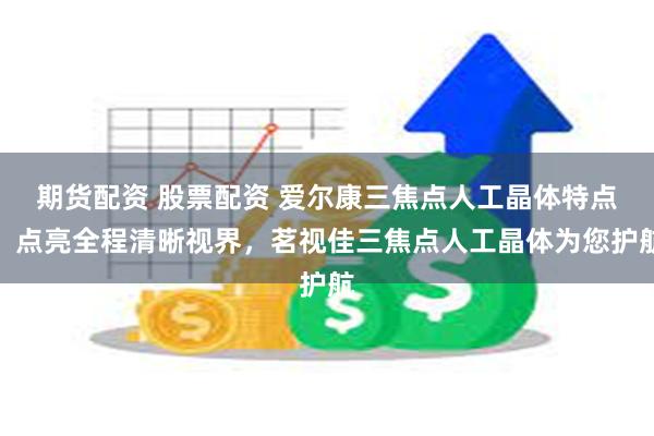期货配资 股票配资 爱尔康三焦点人工晶体特点，点亮全程清晰视界，茗视佳三焦点人工晶体为您护航