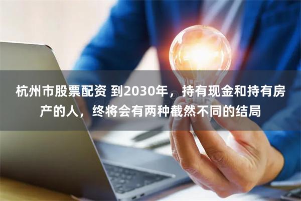 杭州市股票配资 到2030年，持有现金和持有房产的人，终将会有两种截然不同的结局