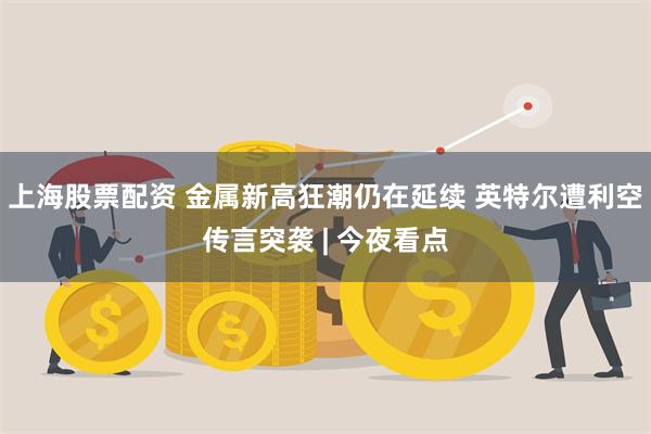上海股票配资 金属新高狂潮仍在延续 英特尔遭利空传言突袭 | 今夜看点