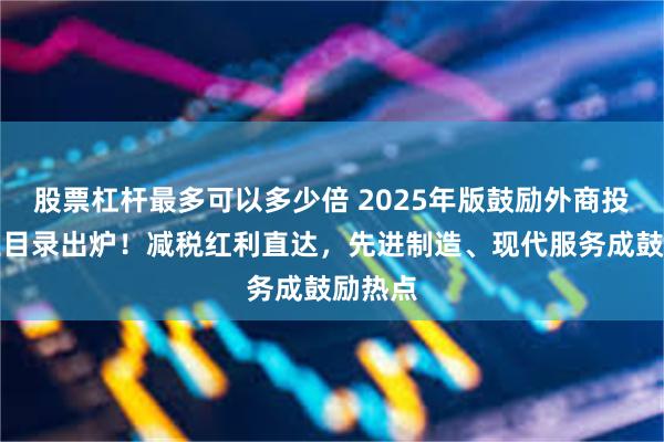 股票杠杆最多可以多少倍 2025年版鼓励外商投资产业目录出炉！减税红利直达，先进制造、现代服务成鼓励热点